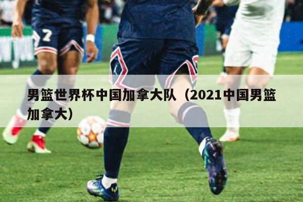 男篮世界杯中国加拿大队（2021中国男篮加拿大）